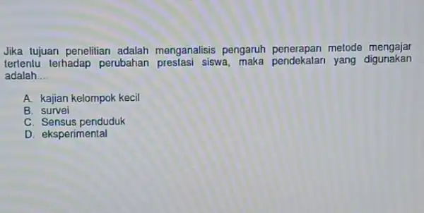 Jika tujuan penelitian adalah menganalisis pengaruh penerapan metode mengajar terlentu terhadap perubahan siswa yang digunakan adalah __ A. kajian kelompok kecil B. survei C.