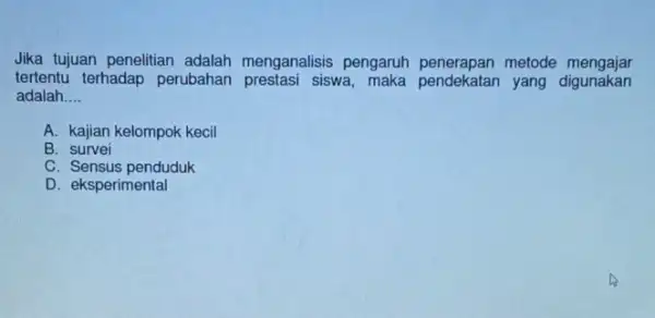 Jika tujuan penelitian adalah menganalisis pengaruh penerapan metode mengajar tertentu terhadap perubahan siswa yang digunakan adalah __ A. kajian kelompok kecil B. survei C.