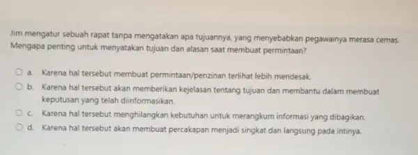 Jim mengatur sebuah rapat tanpa mengatakan apa tujuannya yang menyebabkan pegawainya merasa cemas. Mengapa penting untuk menyatakan tujuan dan alasan saat membuat permintaan? a.