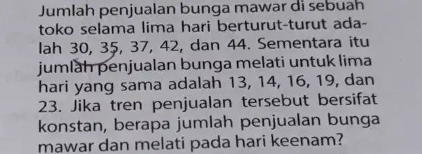 Jumlah penjualar bunga mawar di sebuah toko selama lima hari berturut turut ada- lah 30 , 35, 37 . 42, dan 44 . Sementara