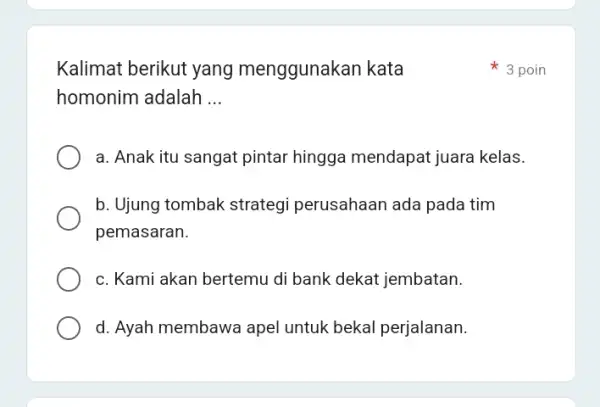 Kalimat berikut yang menggunakan kata homonim adalah __ a. Anak itu sangat pintar hingga mendapat juara kelas. b. Ujung tombak strategi perusahaan ada pada