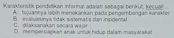 Karakteristik pendidikan informal adalah kecuali __ A. tujuannya lebih menekankan pada pengembangan karakter B. evaluasinya tidak sistematis dan insidental C. dilaksanakan secara wajar D.