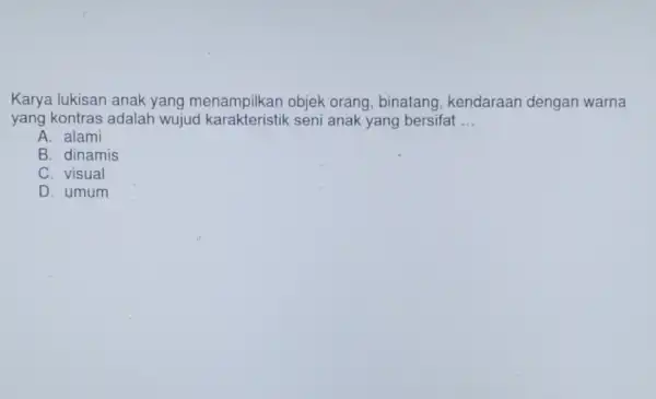 Karya lukisan anak yang menampilkan objek orang, binatang , kendaraan dengan warna yang kontras adalah wujud seni anak yang bersifat __ A. alami B.