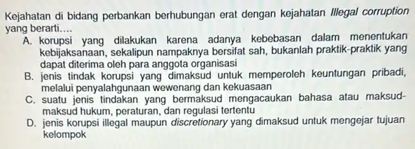 Kejahatan di bidang perbankan berhubungan erat dengan kejahatan Illegal corruption yang berarti __ A.dilakukan karena adanya kebebasar dalam menentukan kebijaksanaan, sekalipun nampaknya bersifat sah