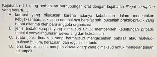 Kejahatan di bidang perbankan berhubungan erat dengan kejahatan Illegal corruption yang berarti __ A dilakukan karena adanya kebebasan dalam menentukan kebijaksanaan, sekalipun nampaknya bersifat