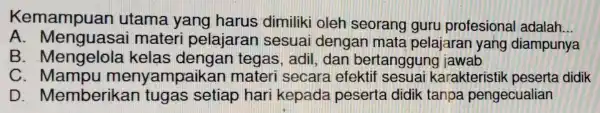 Kemampuan utama yang harus dimiliki oleh seorang guru profesiona ladalah __ A. Menguasai materi pelajaran sesuai dengan mata pelajaran yang diampunya B . Mengelola