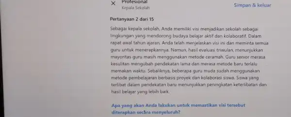 Kepala Sekolah Pertanyaan 2 dari 15 Sebagai kepala sekolah, Anda memiliki visi menjadikan sekolah sebagai lingkungan yang mendorong budaya belajar aktif dan kolaboratif. Dalam