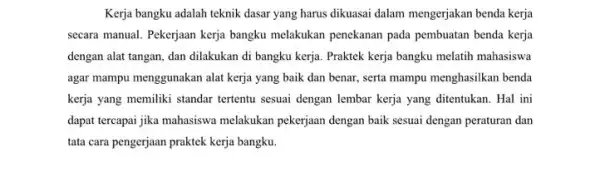 Kerja bangku adalah teknik dasar yang harus dikuasai dalam mengerjakan benda kerja secara manual. Pekerjaan kerja bangku melakukan penekanan pada pembuatan benda kerja dengan