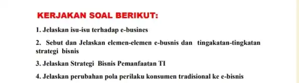 KER.JAKAN SOAL BERIKUT: 1.Jelaskan isu-isu terhadap e-busines 2. Sebut dan Jelaskan elemen -elemen e-busnis dan tingakatan -tingkatan strategi bisnis 3. Jelaskan Strategi Bisnis Pemanfaatan