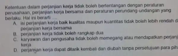 Ketentuan dalam perjanjian kerja tidak boleh bertentangar dengan peraturan perusahaar 1, perjanjian kerja bersama dan peraturan perundang -undangan yang berlaku.Hal ini berarti .... __