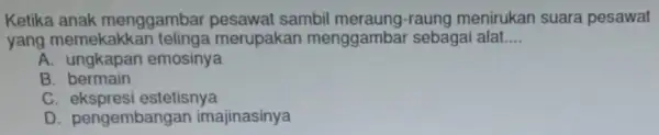 Ketika anak menggambar pesawat sambil menirukan suara pesawat yang memekakka n telinga merupakan menggambar sebagai alat.... __ A. ungkapan emosinya B bermain C. ekspresi