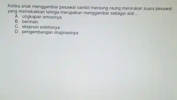 Ketika anak menggambar pesawat sambil meraung-raung menirukan suara pesawat yang memekakka n telinga merupakan menggambar sebagai alat __ A. ungkapan emosinya B. bermain C