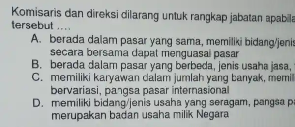 Komisaris dan direksi dilarang untuk rangkap jabatan apabila tersebut __ A. berada dalam pasar yang sama memiliki bidang/jenis secara bersama dapat menguasa i pasar