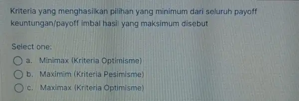 Kriteria yang menghasilkan pilihan yang minimum dari seluruh payoff keuntungan/payoff imbal hasil yang maksimum disebut Select one: a. Minimax (Kriteria Optimisme) b. Maximim (Kriteria