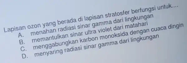 Lapisan ozon yang berada di lapisan stratosfer untuk. __ A. menahan radiasi sinar gamma dari lingkungan B. memantulkan sinar ultra violet dari matahari C.