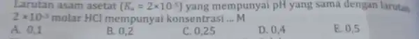 Larutan asam asetat (K_(a)=2times 10^-5) yang mempunyai pH yang sama dengan larutan 2times 10^-3 molar HCl mempunyai konsentrasi __ M A. 0,1 B. 0,2