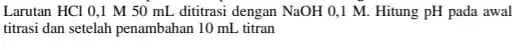 Larutan HCl 0,1 M 50 mL dititrasi dengan NaOH 0,1 M.Hitung pH pada awal titrasi dan setelah penambahan 10 mL titran