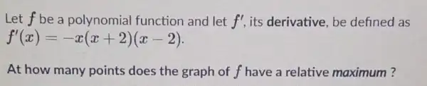 Let f be a polynomia I function and let f' its derivative be defined as f'(x)=-x(x+2)(x-2) At how many points does the graph of