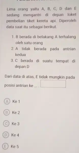 Lima orang yaitu A . B, C, D dan E sedang mengantri di depan loket pembelian tiket kereta api. Diperoleh data saat itu sebagai