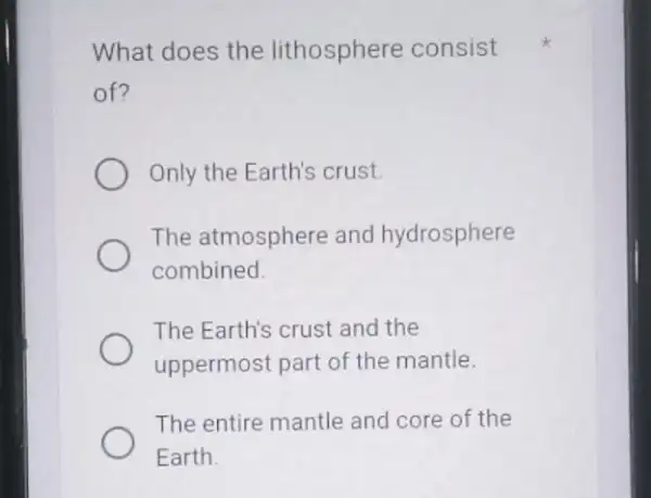 What does the lithosphere consist of? Only the Earth's crust. The atmosphere and hydrosphere combined. The Earth's crust and the uppermost part of the