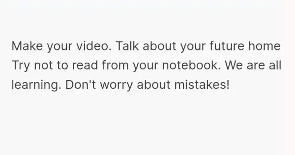 Make your video. Talk about your future home Try not to read from I your notebook . We are all learning . Don't worry