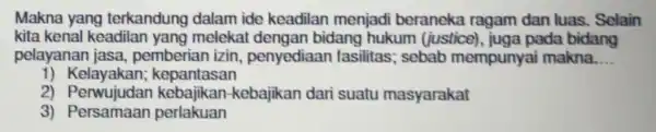 Makna yang terkandung dalam ide keadilan menjadi beraneka ragam dan luas. Selain kita kenal keadilan yang meleka t dengan bidang hukum (justice), juga pada