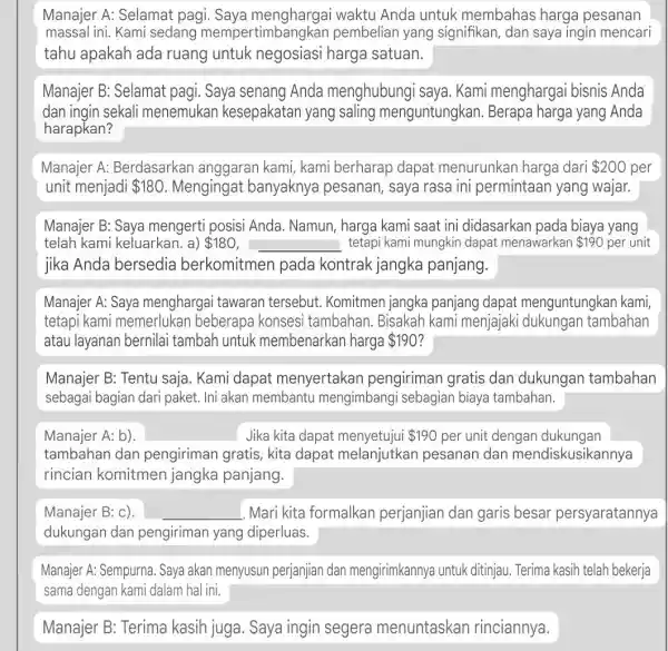 Manajer A: Selamat pagi. Saya menghargai waktu Anda untuk membahas harga pesanan massal ini. Kami sedang mempe pembelian yang signifikan, dan saya ingin mencari