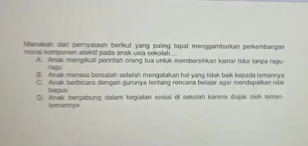 Manakah dari pernyataan benkut yang paling tepat menggambarkan perkembangan moral Komponen alekt?pada anak usia sekolah __ A. Anak mengkuti perintah orang tua untuk membersihkan