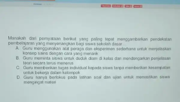 Manakah dari pernyataan berikut yang paling tepat menggambarkan pendekatan pembelajarar yang menyenangkan bagi siswa sekolah dasar __ A. Guru menggunakan alat peraga dan eksperimen