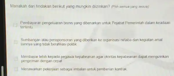 Manakah dari tindakan berikut yang mungkin diizinkan? (Pilih semua yang sesuai) tertentu Pembayaran pengeluaran bisnis yang dibenarkan untuk Pejabat Pemerintah dalam keadaan Sumbangan atau