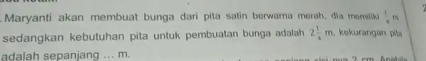 Maryanti akan membuat bunga dari pita satin berwarna morah, dia memiliki (7)/(8) m sedangkan kebutuhan pita untuk pembuatan bunga adalah 2(1)/(4) m, kekurangan pila