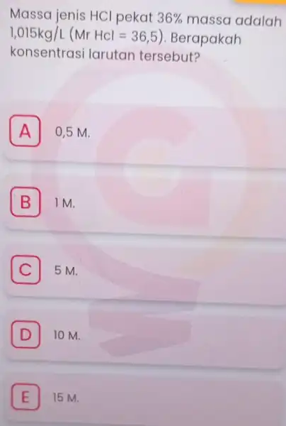 Massa jenis HCl pekat 36% massa adalah 1,015kg/L(MrHCl=36,5 ). Berapakah konsentras i larutan tersebut? A 0,5 M. B 1M. C 5 M. D 10