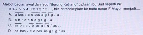 Melodi bagian awal dari lagu "Burung Ketilang" ciptaan Ibu Sud seperti ini: 341554321213 __ bila ditranskripkan ke nada dasar F Mayor menjadi __ A.