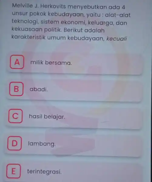 Melville J Herkovits menyebutkan ada 4 unsur pokok kebudayaan yaitu:alat -alat teknologi sistem ekonomi keluarga dan kekuasaan politik Berikut adalah karakteristil <umum kebudayaan kecuali