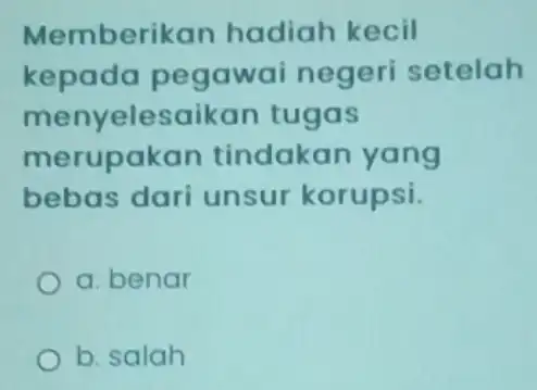 Memberikan hadiah kecil kepada pegawai negeri setelah menyelesaikan tugas merupakan tindakan yang bebas dari unsur korupsi. a. benar b. salah