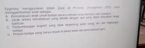 menggambarkan anak sebagai __ Vygotsky mengguna an istilah Zone of Proximal Developmen (ZP)D) untuk A. Kemampuar belajar tanp a bantuan da h siapapun B.