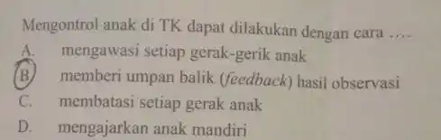 Mengontrol anak di TK dapat dilakukan dengan cara __ A.mengawasi setiap gerak -gerik anak (B)memberi umpan balik (feedback) hasil observasi C. membatasi setiap gerak