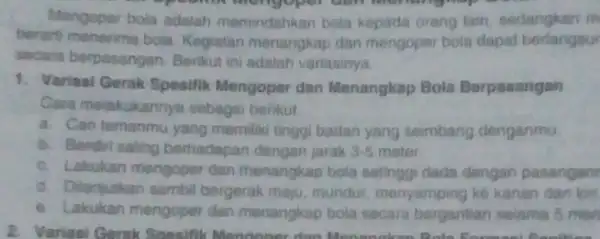 Mengoper bola adalah memindahkan bola kepada orang lain, sedangkan m berarti menerime bola Kegiatian menangkap dan mengoper bola dapat borlangsur secara berpasangan. Berikut ini