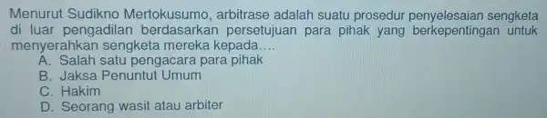 Menuru Sudikno Mertokusumo,arbitrase adalah suatu prosedur penyelesaian sengketa di luar pengadilar persetujuar para pihak yang untuk menyerahkan sengketa merek kepada __ A. Salah satu