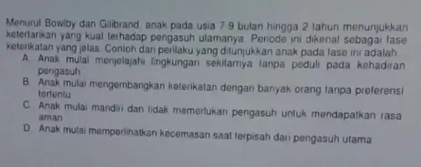 Menurut Bowiby dan Gilbrand anak pada usia 7.9 bulan hingga 2 tahun menunjukkan keterlarikan yang kuat terhadap pengasuh ulamanya. Periode ini dikenal sebagai fase