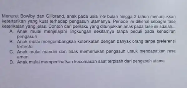 Menurut Bowlby dan Gilbrand, anak pada usia 7.9 bulan hingga 2 tahun menunjukkan ketertankan yang kuat terhadap pengasuh utamanya. Periode ini dikena sebagai fase