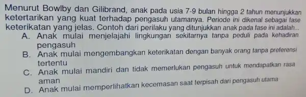 Menurut Bowlby dan Gilibrand, anak pada usia 7-9 bulan hingga 2 tahun menunjukkan kete rtarikan yang kuat terhadap pengasuh utamanya. Periode ini dikenal sebagai