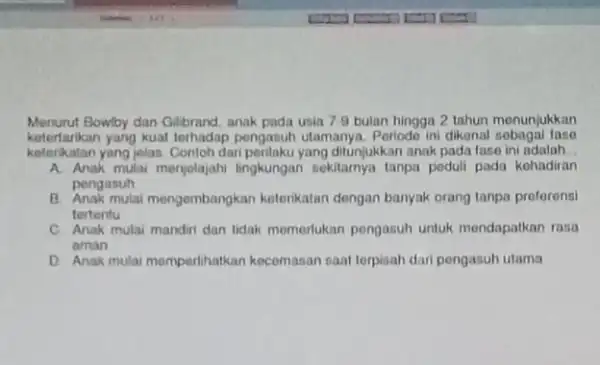 Menurut Bowlby dan Glibrand, anak pada usia 7.9 bulan hingga 2 tahun monunjukkan ketertarikan yang kuat terhadap pengasuh utamanya. Periodo in dikenal sobagai fase