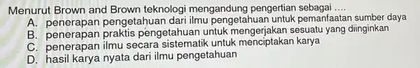 Menurut Brown and Brown teknologi mengandung pengertian sebagai __ A pengetahuan dar pemanfaatar sumber daya B. penerapan praktis pengetahuan untuk mengerjakan diinginkan C. penerapan