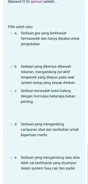 Menurut FI IV, aerosol adalah __ Pilih salah satu: a. Sediaan gas yang berkhasiat farmaseutik dan hanya dipakai untuk pengobatan b. Sediaan yang dikemas