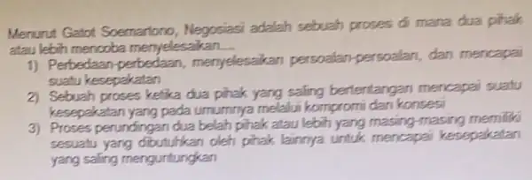 Menurut Gatot Soemariono , Negosiasi adalah sebuah proses di mana dua pihalk atau lebih mencoba menyelesaikan. __ 1) Perbedaan-perbedaan menyelesaikan persoalan persoalan, dan mencapai