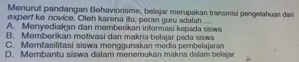 Menurut pandangan Behaviorisme , belajar merupakar transmisi pengetahuan dari expert ke novice. Oleh karena itu peran guru adalah __ A. Menyediakan dan memberikan informasi