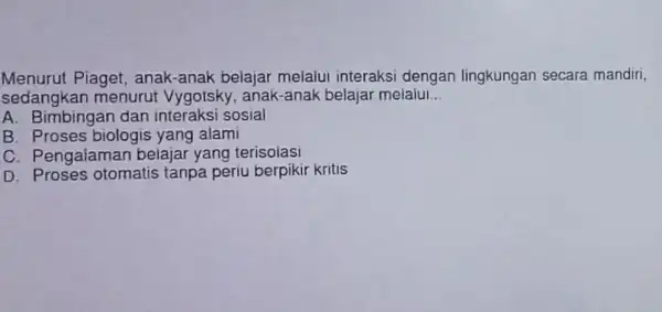 Menurut Piaget , anak-anak belajar melalui interaksi dengan lingkungan secara mandiri, sedangkan menurut Vygotsky, anak-anak belajar melalui __ A. Bimbingan dan interaksi sosial B.