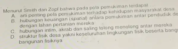 Menurut Smith dan Zop bahwa pada pola pemukiman terdapat __ A. arti penting pola pemukiman terhadap masyarakat desa B. hubungan keuangan (spatial) antara pemukiman