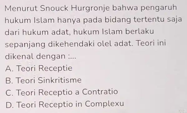 Menurut Snouck Hurgronje bahwa pengaruh hukum Islam hanya pada bidang tertentu saja dari hukum adat,hukum Islam berlaku sepanjang dikehendaki olel adat. Teori ini dikenal